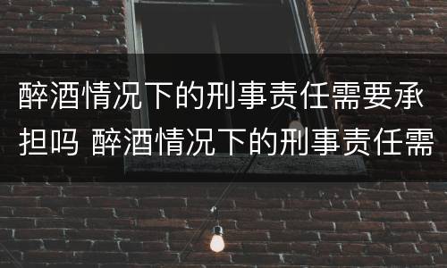 醉酒情况下的刑事责任需要承担吗 醉酒情况下的刑事责任需要承担吗知乎