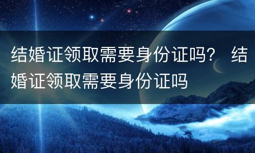 结婚证领取需要身份证吗？ 结婚证领取需要身份证吗