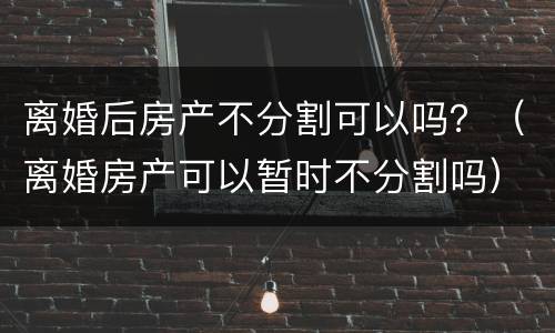离婚后房产不分割可以吗？（离婚房产可以暂时不分割吗）