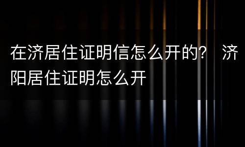在济居住证明信怎么开的？ 济阳居住证明怎么开