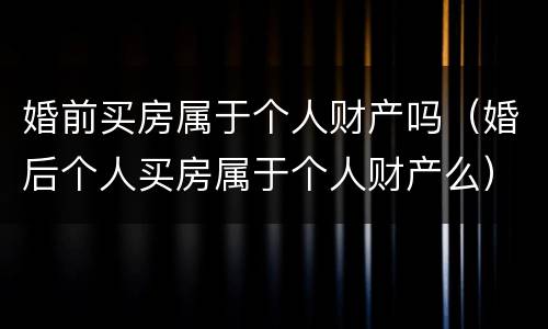 婚前买房属于个人财产吗（婚后个人买房属于个人财产么）