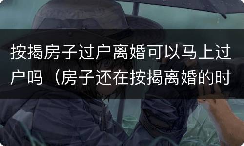 按揭房子过户离婚可以马上过户吗（房子还在按揭离婚的时候房子该怎么过户）