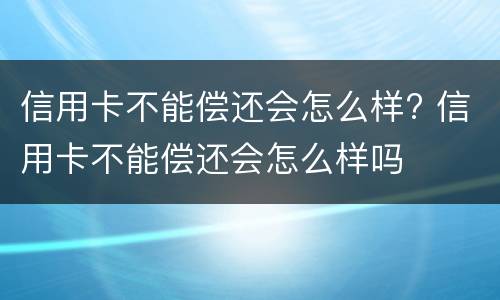 信用卡不能偿还会怎么样? 信用卡不能偿还会怎么样吗