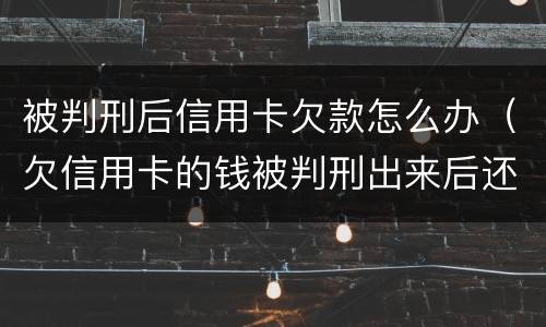 被判刑后信用卡欠款怎么办（欠信用卡的钱被判刑出来后还要还吗）