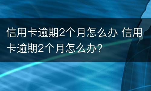 信用卡逾期2个月怎么办 信用卡逾期2个月怎么办?