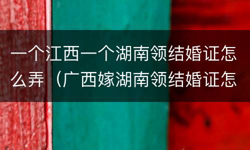 一个江西一个湖南领结婚证怎么弄（广西嫁湖南领结婚证怎么来）