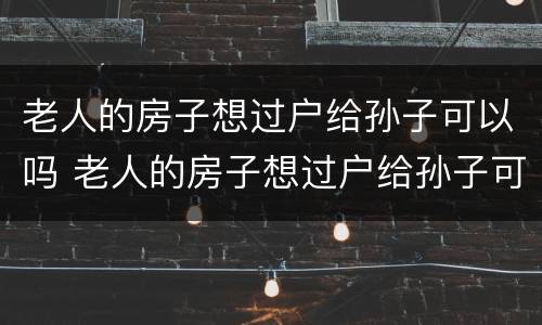 老人的房子想过户给孙子可以吗 老人的房子想过户给孙子可以吗怎么办