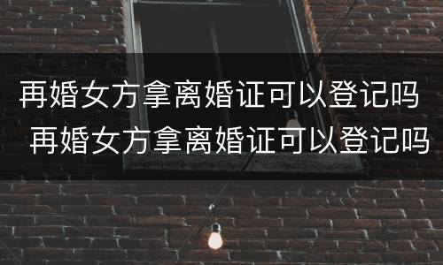 再婚女方拿离婚证可以登记吗 再婚女方拿离婚证可以登记吗北京