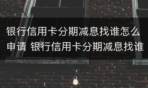 银行信用卡分期减息找谁怎么申请 银行信用卡分期减息找谁怎么申请的