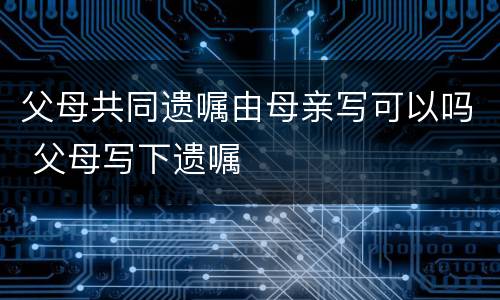 父母共同遗嘱由母亲写可以吗 父母写下遗嘱