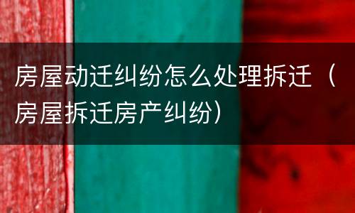 房屋动迁纠纷怎么处理拆迁（房屋拆迁房产纠纷）