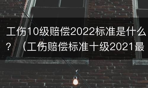 工伤10级赔偿2022标准是什么？（工伤赔偿标准十级2021最新工伤赔偿标准）