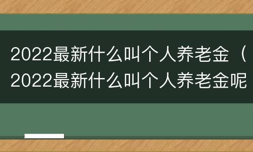 2022最新什么叫个人养老金（2022最新什么叫个人养老金呢）