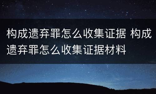 构成遗弃罪怎么收集证据 构成遗弃罪怎么收集证据材料