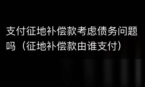 支付征地补偿款考虑债务问题吗（征地补偿款由谁支付）