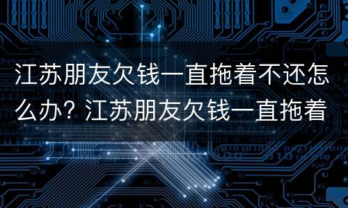 江苏朋友欠钱一直拖着不还怎么办? 江苏朋友欠钱一直拖着不还怎么办理