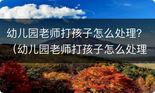 幼儿园老师打孩子怎么处理？（幼儿园老师打孩子怎么处理园长）
