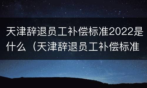 天津辞退员工补偿标准2022是什么（天津辞退员工补偿标准2022是什么时候发放）