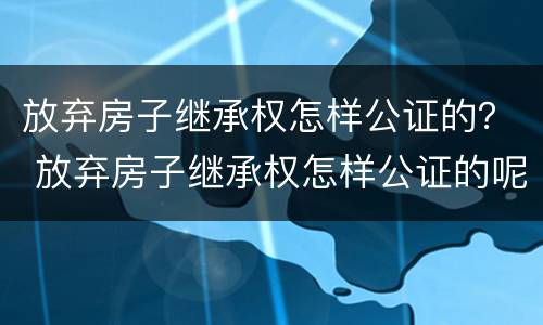 放弃房子继承权怎样公证的？ 放弃房子继承权怎样公证的呢