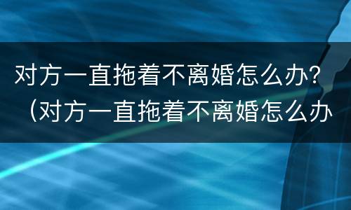 对方一直拖着不离婚怎么办？（对方一直拖着不离婚怎么办）