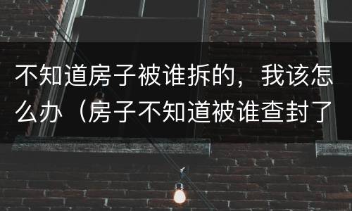 不知道房子被谁拆的，我该怎么办（房子不知道被谁查封了怎么办）