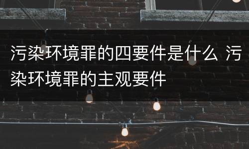 污染环境罪的四要件是什么 污染环境罪的主观要件