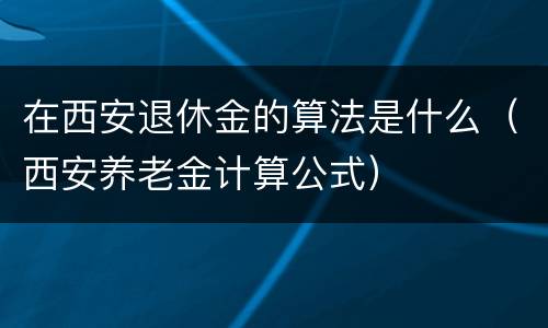 在西安退休金的算法是什么（西安养老金计算公式）