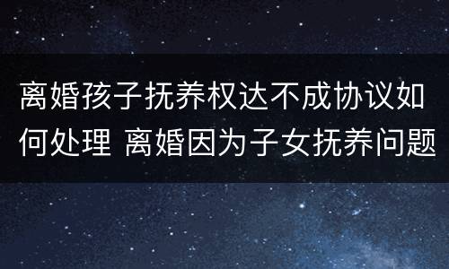 离婚孩子抚养权达不成协议如何处理 离婚因为子女抚养问题不能达成协议,需要怎么做