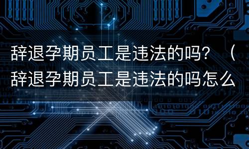 辞退孕期员工是违法的吗？（辞退孕期员工是违法的吗怎么处理）