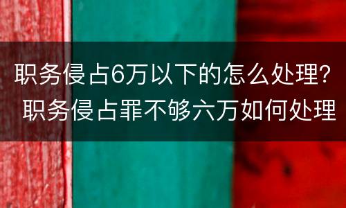职务侵占6万以下的怎么处理？ 职务侵占罪不够六万如何处理