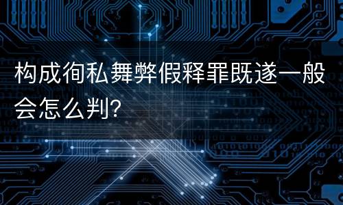 构成徇私舞弊假释罪既遂一般会怎么判？