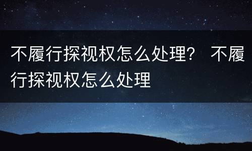 不履行探视权怎么处理？ 不履行探视权怎么处理