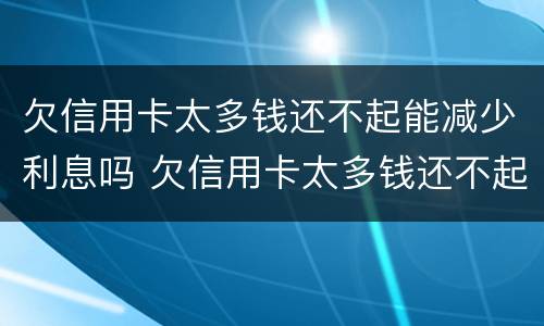 欠信用卡太多钱还不起能减少利息吗 欠信用卡太多钱还不起能减少利息吗怎么办