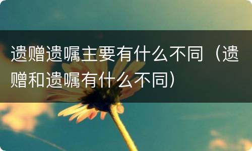 遗赠遗嘱主要有什么不同（遗赠和遗嘱有什么不同）