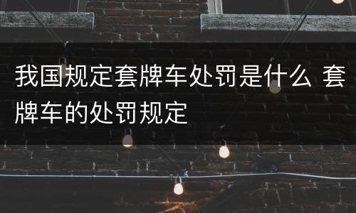 我国规定套牌车处罚是什么 套牌车的处罚规定