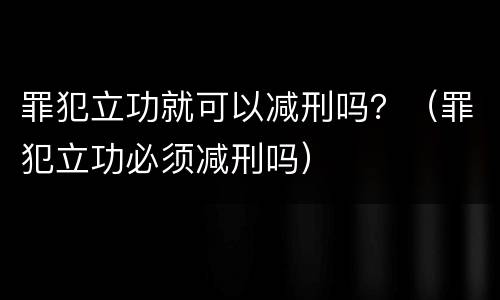 罪犯立功就可以减刑吗？（罪犯立功必须减刑吗）