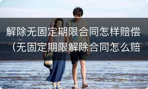 解除无固定期限合同怎样赔偿（无固定期限解除合同怎么赔偿）