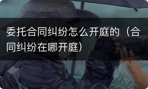 委托合同纠纷怎么开庭的（合同纠纷在哪开庭）