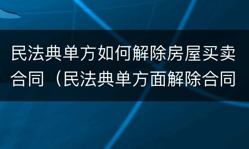 民法典单方如何解除房屋买卖合同（民法典单方面解除合同）