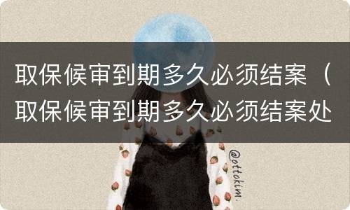 取保候审到期多久必须结案（取保候审到期多久必须结案处理）
