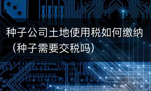 种子公司土地使用税如何缴纳（种子需要交税吗）
