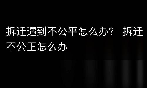 拆迁遇到不公平怎么办？ 拆迁不公正怎么办