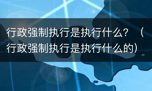 行政强制执行是执行什么？（行政强制执行是执行什么的）
