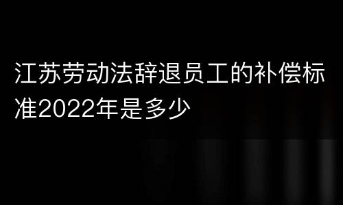 江苏劳动法辞退员工的补偿标准2022年是多少