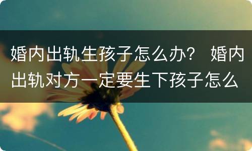 婚内出轨生孩子怎么办？ 婚内出轨对方一定要生下孩子怎么办