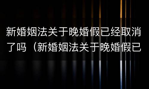 新婚姻法关于晚婚假已经取消了吗（新婚姻法关于晚婚假已经取消了吗怎么办）