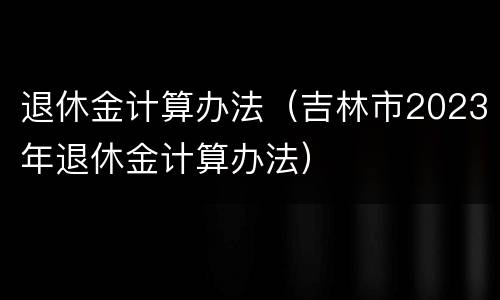 退休金计算办法（吉林市2023年退休金计算办法）