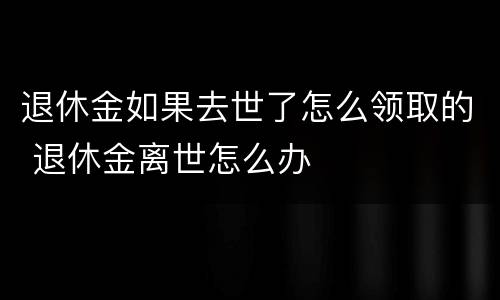 退休金如果去世了怎么领取的 退休金离世怎么办