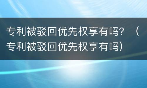 专利被驳回优先权享有吗？（专利被驳回优先权享有吗）