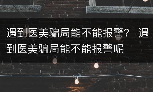 遇到医美骗局能不能报警？ 遇到医美骗局能不能报警呢